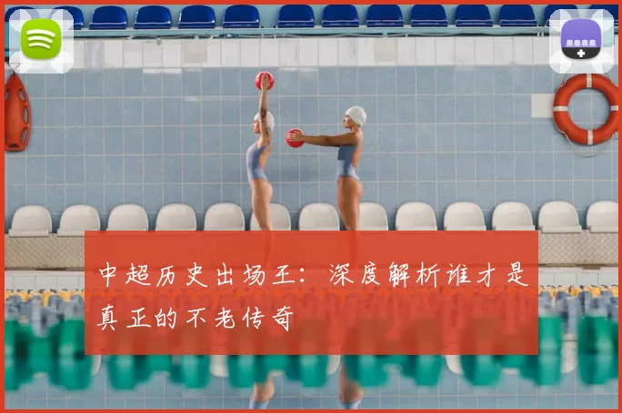 中超历史出场王:深度解析谁才是真正的不老传奇