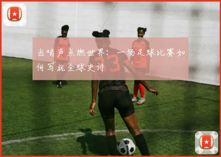 当哨声点燃世界：一场足球比赛如何写就全球史诗