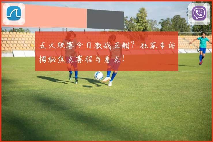 五大联赛今日激战正酣？独家专访揭秘焦点赛程与看点！