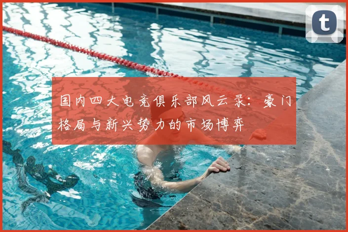 国内四大电竞俱乐部风云录：豪门格局与新兴势力的市场博弈